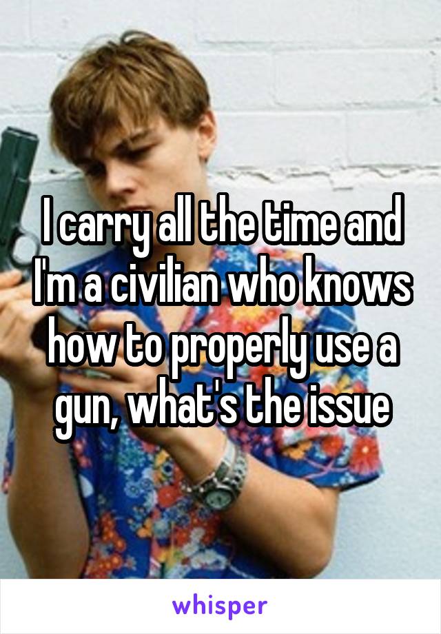 I carry all the time and I'm a civilian who knows how to properly use a gun, what's the issue