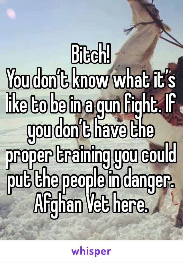 Bitch! 
You don’t know what it’s like to be in a gun fight. If you don’t have the proper training you could put the people in danger. Afghan Vet here.