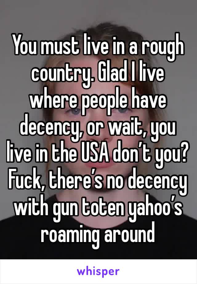 You must live in a rough country. Glad I live where people have decency, or wait, you live in the USA don’t you? Fuck, there’s no decency with gun toten yahoo’s roaming around