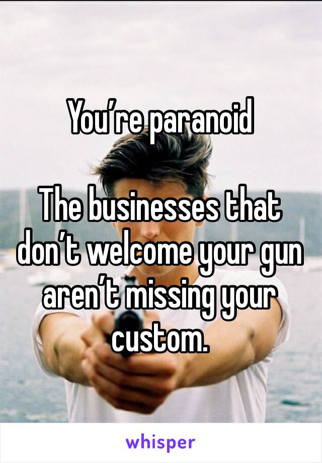 You’re paranoid 

The businesses that don’t welcome your gun aren’t missing your custom. 