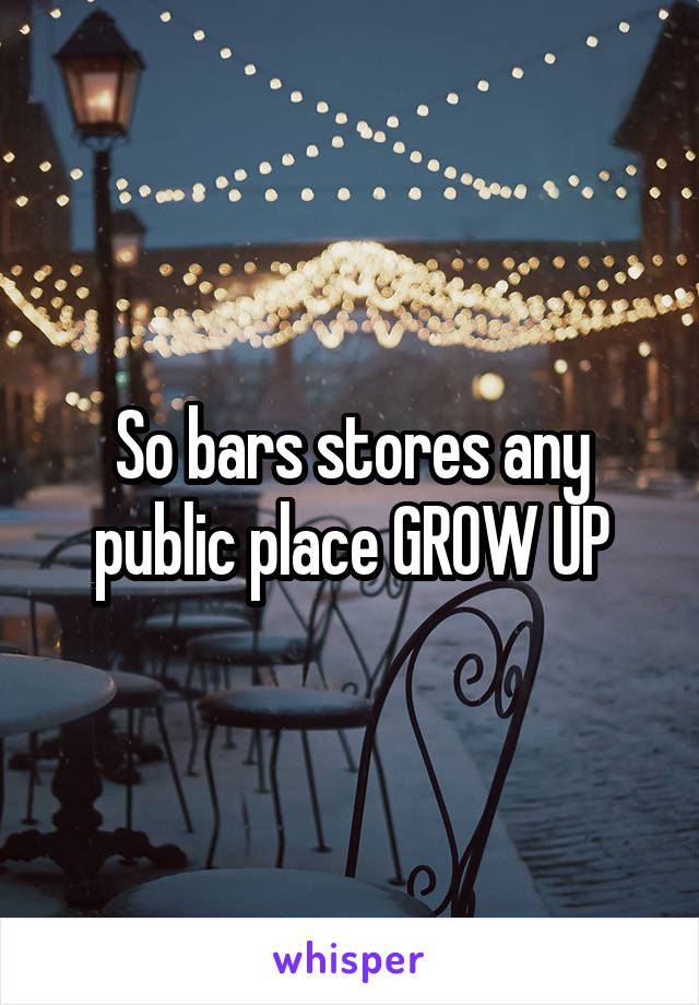 So bars stores any public place GROW UP