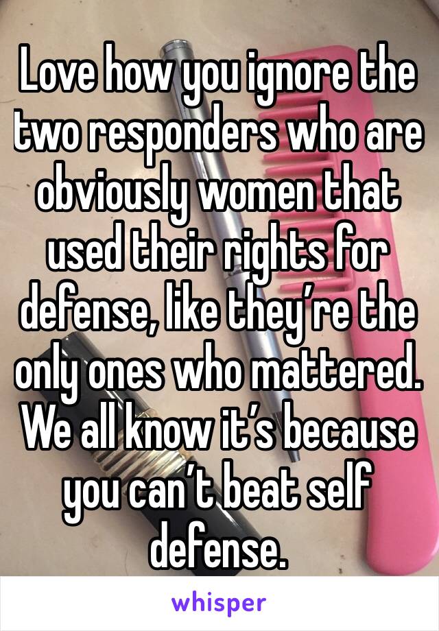 Love how you ignore the two responders who are obviously women that used their rights for defense, like they’re the only ones who mattered. We all know it’s because you can’t beat self defense. 