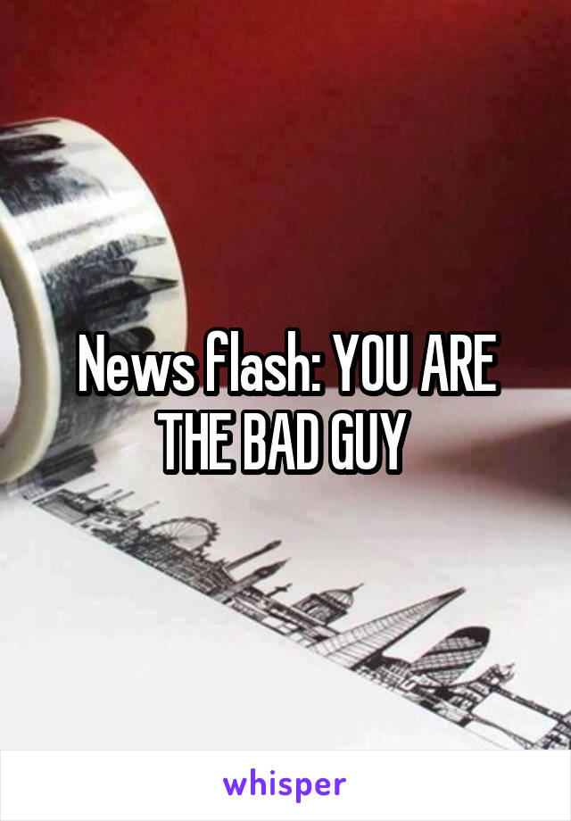 News flash: YOU ARE THE BAD GUY 