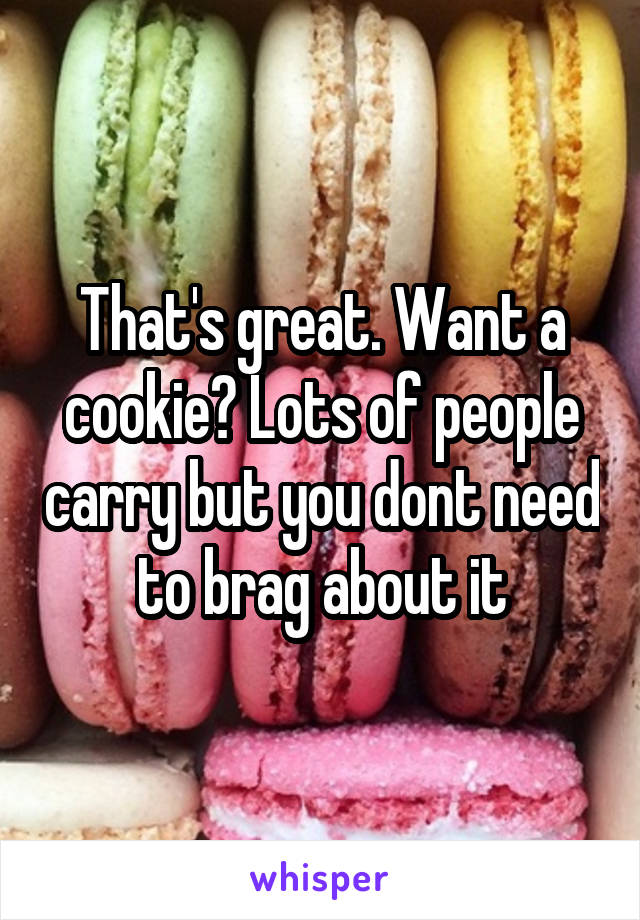 That's great. Want a cookie? Lots of people carry but you dont need to brag about it