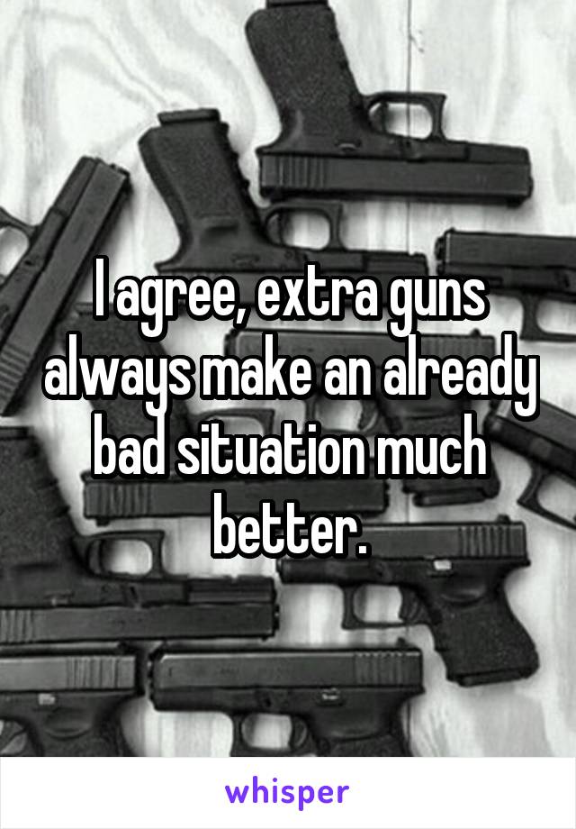 I agree, extra guns always make an already bad situation much better.