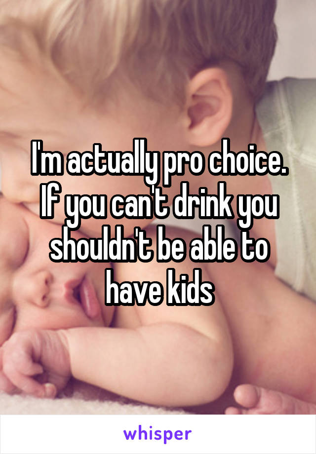 I'm actually pro choice. If you can't drink you shouldn't be able to have kids