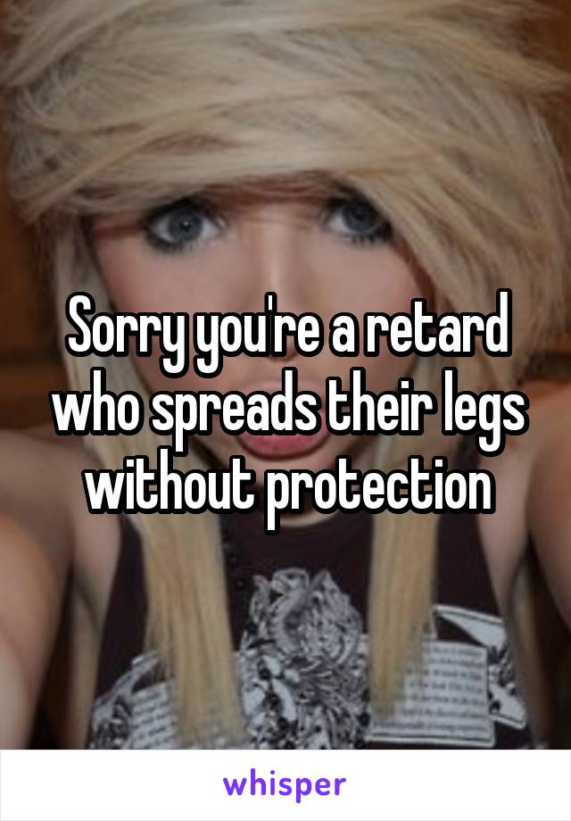 Sorry you're a retard who spreads their legs without protection