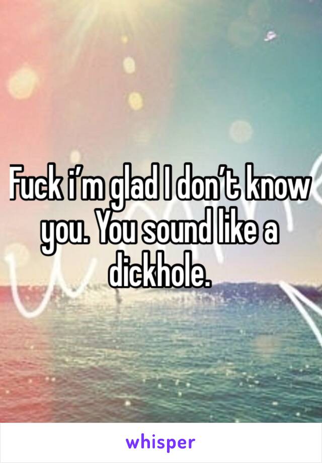 Fuck i’m glad I don’t know you. You sound like a dickhole. 