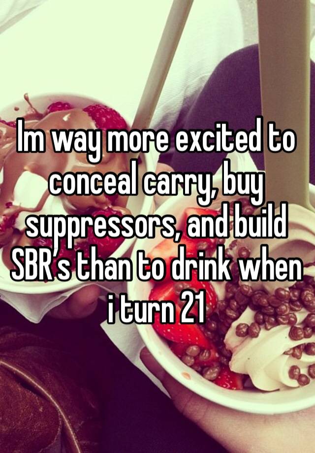 Im way more excited to conceal carry, buy suppressors, and build SBR’s than to drink when i turn 21