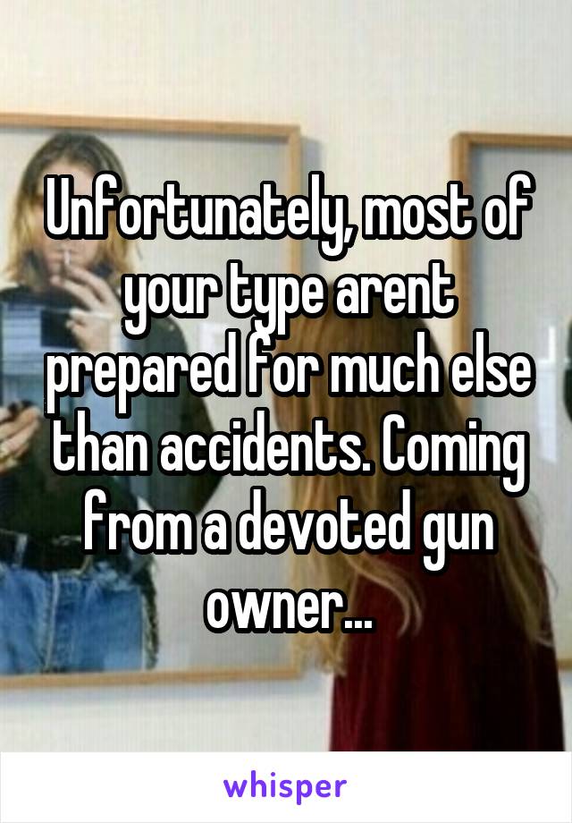 Unfortunately, most of your type arent prepared for much else than accidents. Coming from a devoted gun owner...