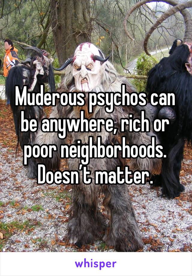 Muderous psychos can be anywhere, rich or poor neighborhoods. Doesn’t matter. 