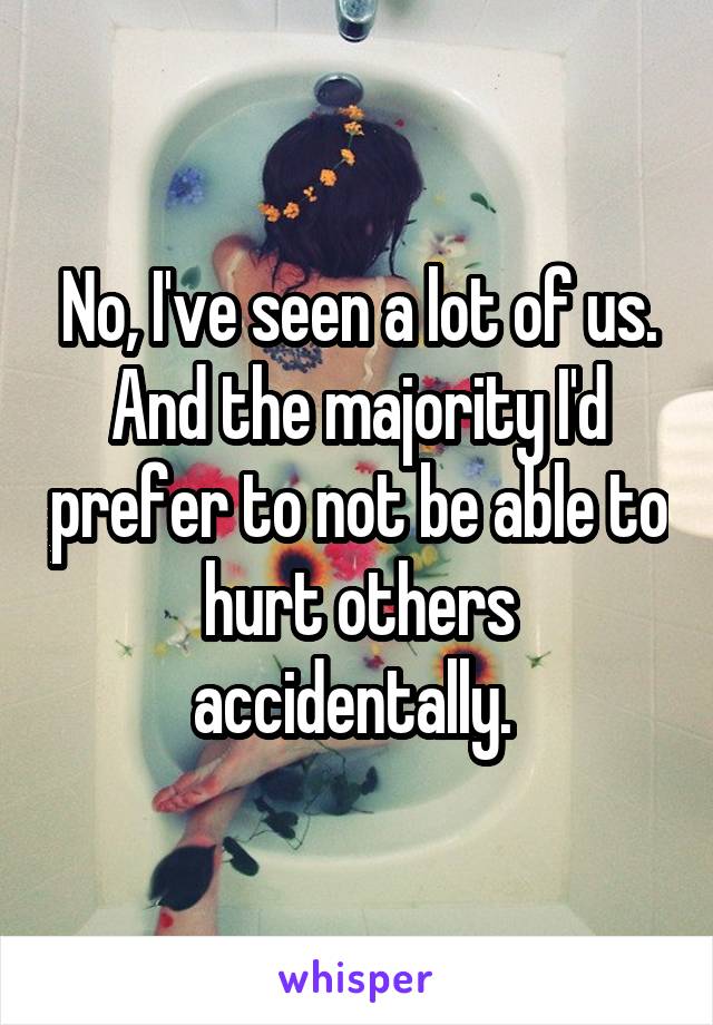 No, I've seen a lot of us. And the majority I'd prefer to not be able to hurt others accidentally. 