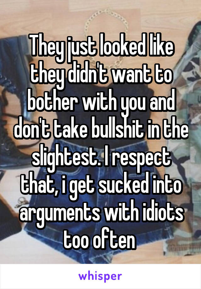 They just looked like they didn't want to bother with you and don't take bullshit in the slightest. I respect that, i get sucked into arguments with idiots too often 