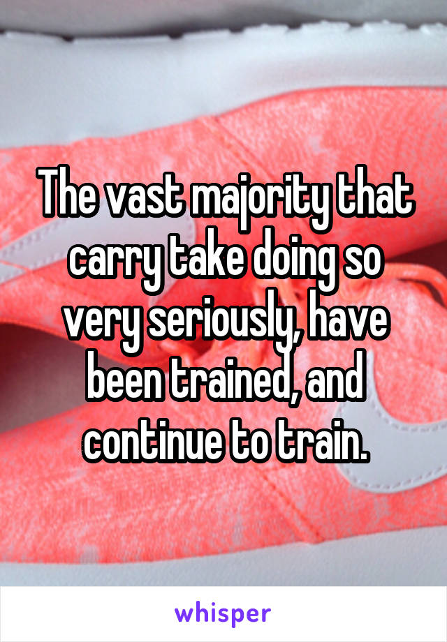 The vast majority that carry take doing so very seriously, have been trained, and continue to train.