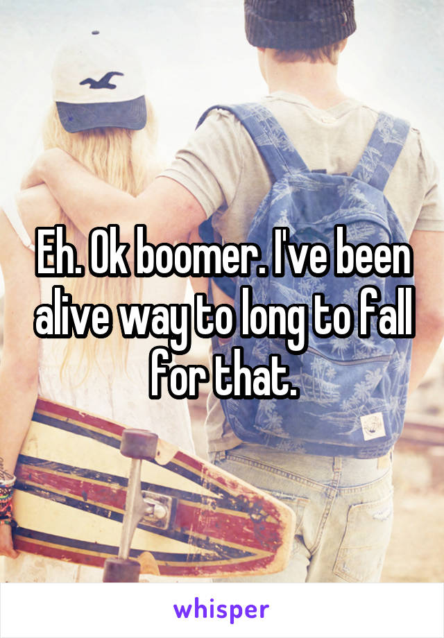 Eh. Ok boomer. I've been alive way to long to fall for that.