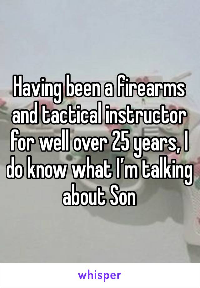 Having been a firearms and tactical instructor for well over 25 years, I do know what I’m talking about Son