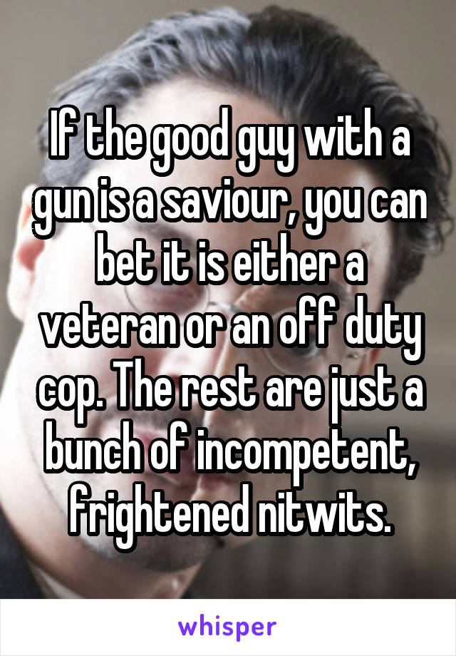 If the good guy with a gun is a saviour, you can bet it is either a veteran or an off duty cop. The rest are just a bunch of incompetent, frightened nitwits.