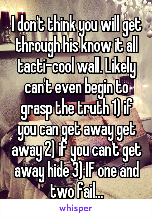 I don't think you will get through his know it all tacti-cool wall. Likely can't even begin to grasp the truth 1) if you can get away get away 2) if you can't get away hide 3) IF one and two fail...