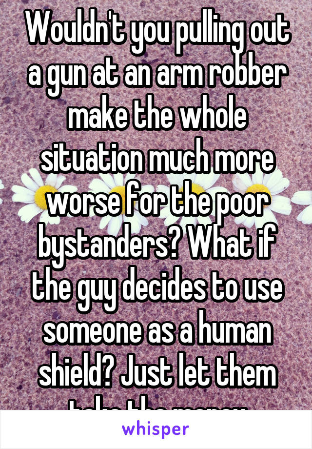 Wouldn't you pulling out a gun at an arm robber make the whole situation much more worse for the poor bystanders? What if the guy decides to use someone as a human shield? Just let them take the money