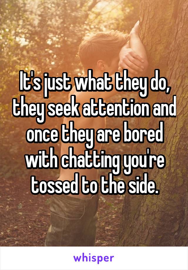 It's just what they do, they seek attention and once they are bored with chatting you're tossed to the side.