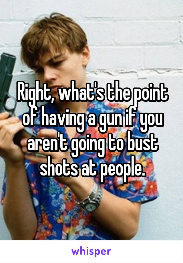 Right, what's the point of having a gun if you aren't going to bust shots at people.