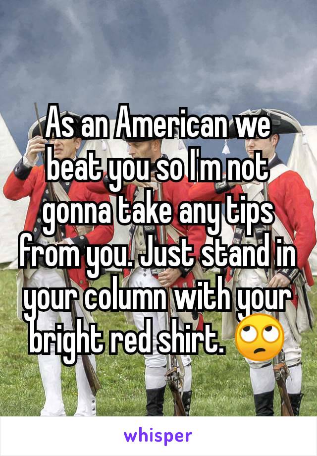 As an American we beat you so I'm not gonna take any tips from you. Just stand in your column with your bright red shirt. 🙄