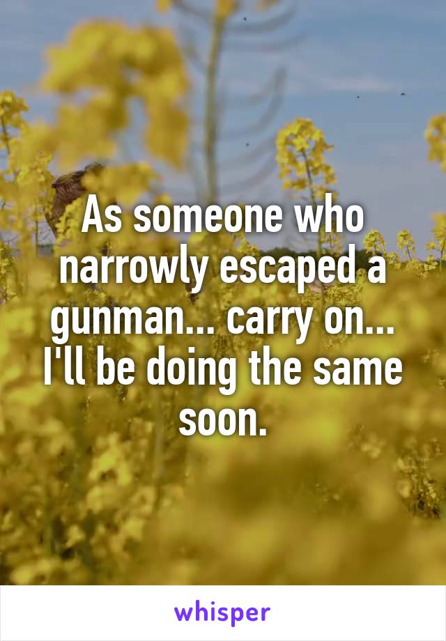 As someone who narrowly escaped a gunman... carry on... I'll be doing the same soon.