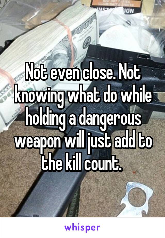 Not even close. Not knowing what do while holding a dangerous weapon will just add to the kill count. 