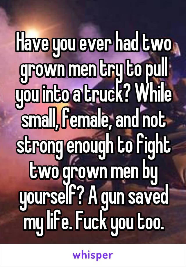 Have you ever had two grown men try to pull you into a truck? While small, female, and not strong enough to fight two grown men by yourself? A gun saved my life. Fuck you too.