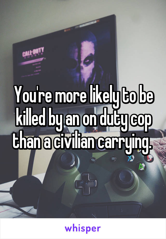 You're more likely to be killed by an on duty cop than a civilian carrying. 