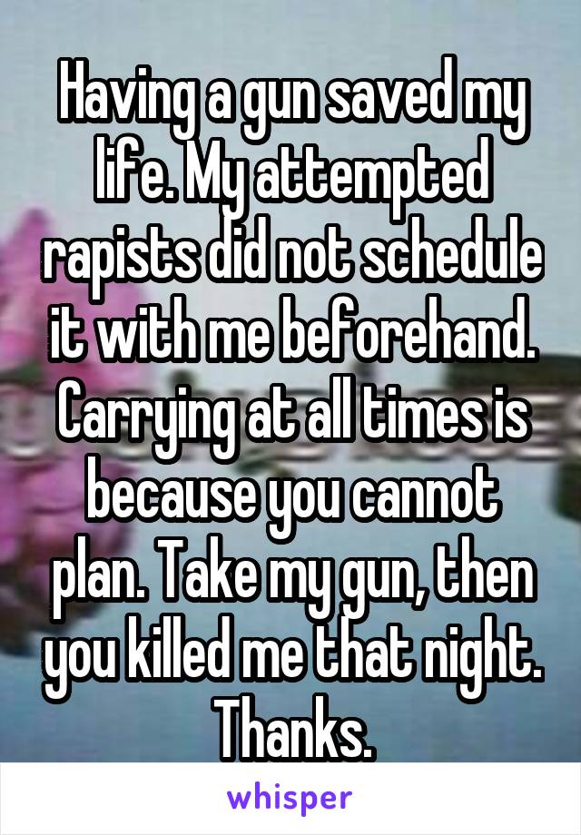 Having a gun saved my life. My attempted rapists did not schedule it with me beforehand. Carrying at all times is because you cannot plan. Take my gun, then you killed me that night. Thanks.