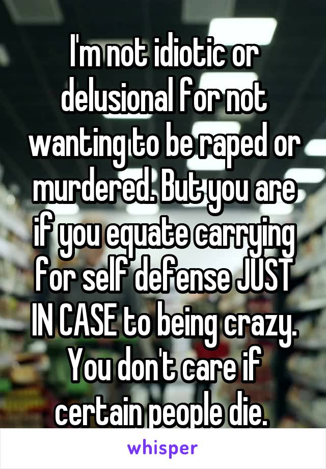 I'm not idiotic or delusional for not wanting to be raped or murdered. But you are if you equate carrying for self defense JUST IN CASE to being crazy. You don't care if certain people die. 