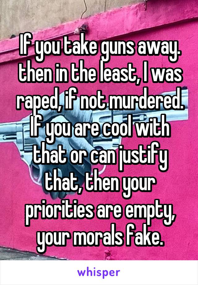 If you take guns away. then in the least, I was raped, if not murdered. If you are cool with that or can justify that, then your priorities are empty, your morals fake.