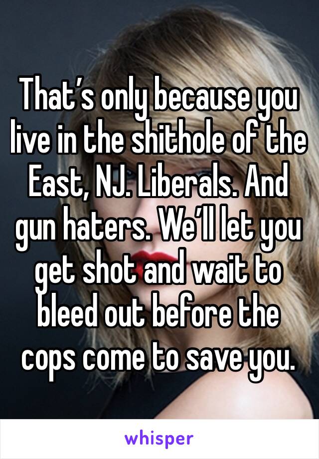 That’s only because you live in the shithole of the East, NJ. Liberals. And gun haters. We’ll let you get shot and wait to bleed out before the cops come to save you.