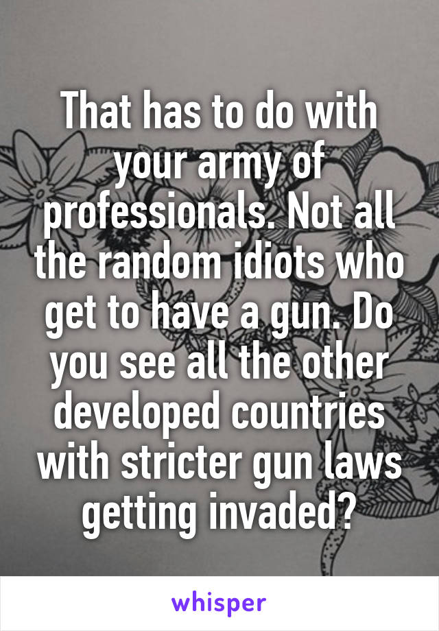 That has to do with your army of professionals. Not all the random idiots who get to have a gun. Do you see all the other developed countries with stricter gun laws getting invaded?