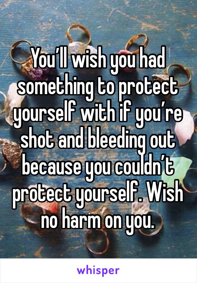 You’ll wish you had something to protect yourself with if you’re shot and bleeding out because you couldn’t protect yourself. Wish no harm on you.