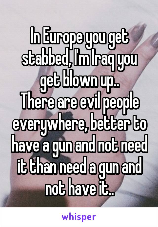 In Europe you get stabbed, I'm Iraq you get blown up..
There are evil people everywhere, better to have a gun and not need it than need a gun and not have it..