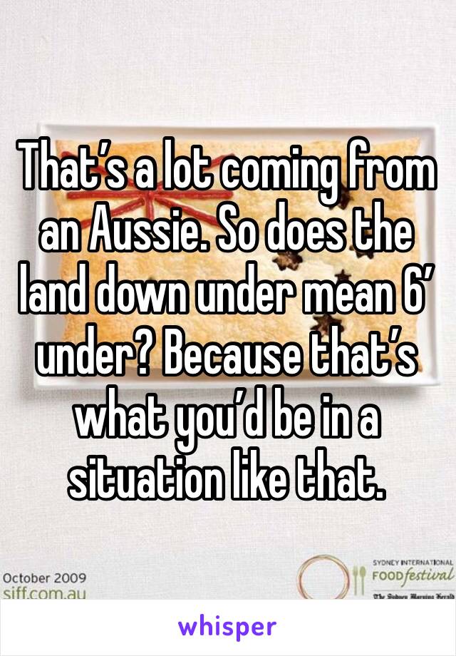 That’s a lot coming from an Aussie. So does the land down under mean 6’ under? Because that’s what you’d be in a situation like that.