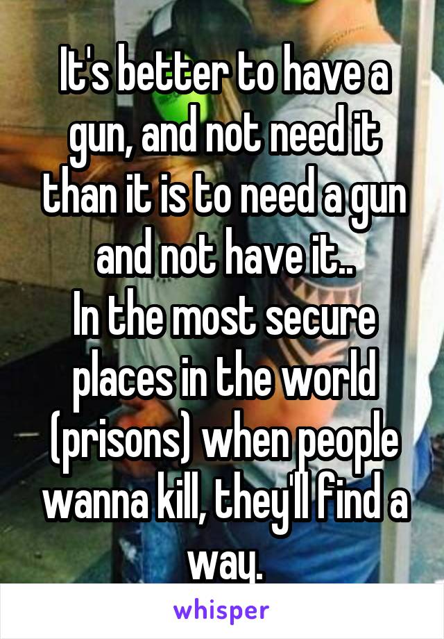 It's better to have a gun, and not need it than it is to need a gun and not have it..
In the most secure places in the world (prisons) when people wanna kill, they'll find a way.