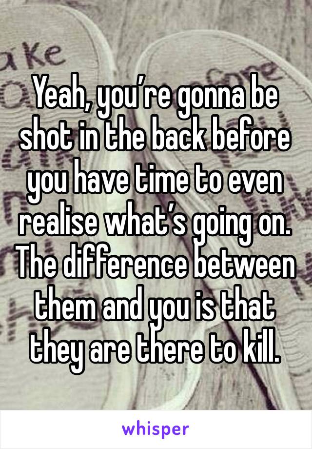 Yeah, you’re gonna be shot in the back before you have time to even realise what’s going on. The difference between them and you is that they are there to kill. 