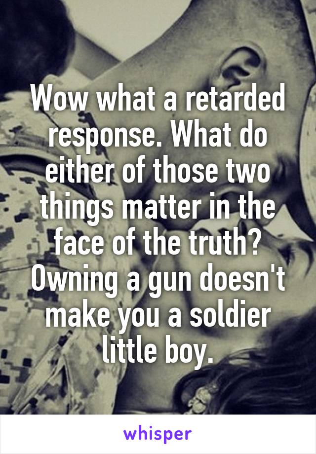 Wow what a retarded response. What do either of those two things matter in the face of the truth? Owning a gun doesn't make you a soldier little boy.