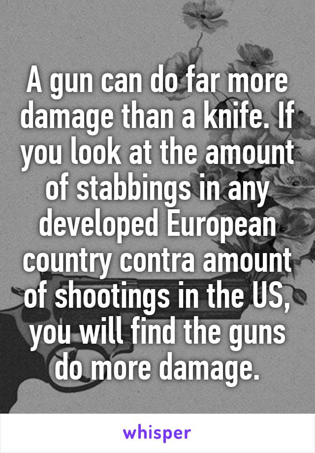 A gun can do far more damage than a knife. If you look at the amount of stabbings in any developed European country contra amount of shootings in the US, you will find the guns do more damage.