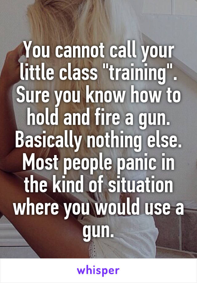 You cannot call your little class "training". Sure you know how to hold and fire a gun. Basically nothing else. Most people panic in the kind of situation where you would use a gun.