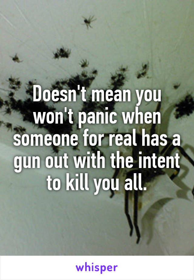 Doesn't mean you won't panic when someone for real has a gun out with the intent to kill you all.