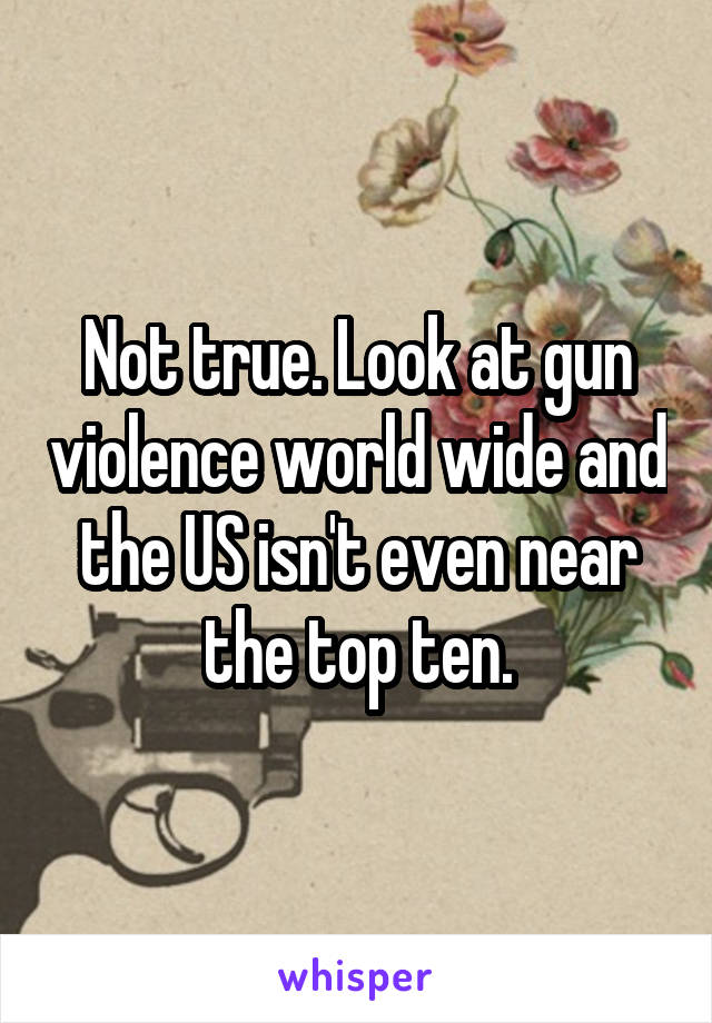 Not true. Look at gun violence world wide and the US isn't even near the top ten.