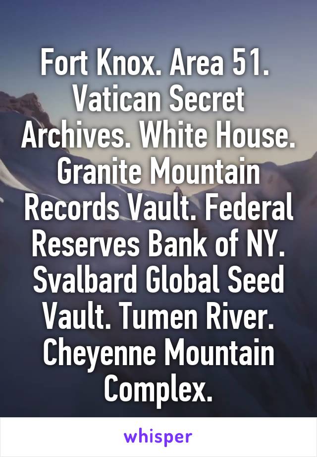 Fort Knox. Area 51.  Vatican Secret Archives. White House. Granite Mountain Records Vault. Federal Reserves Bank of NY. Svalbard Global Seed Vault. Tumen River. Cheyenne Mountain Complex.