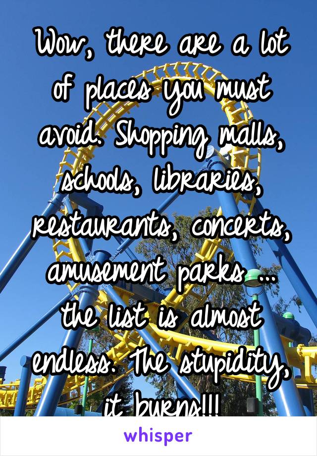 Wow, there are a lot of places you must avoid. Shopping malls, schools, libraries, restaurants, concerts, amusement parks ... the list is almost endless. The stupidity, it burns!!!