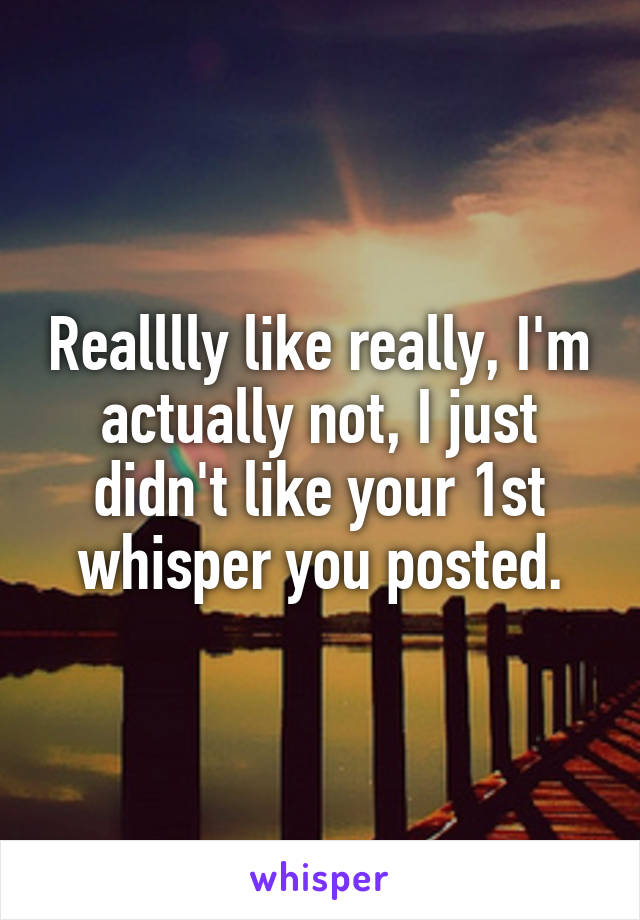 Realllly like really, I'm actually not, I just didn't like your 1st whisper you posted.