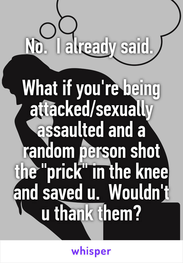 No.  I already said. 

What if you're being attacked/sexually assaulted and a random person shot the "prick" in the knee and saved u.  Wouldn't u thank them?