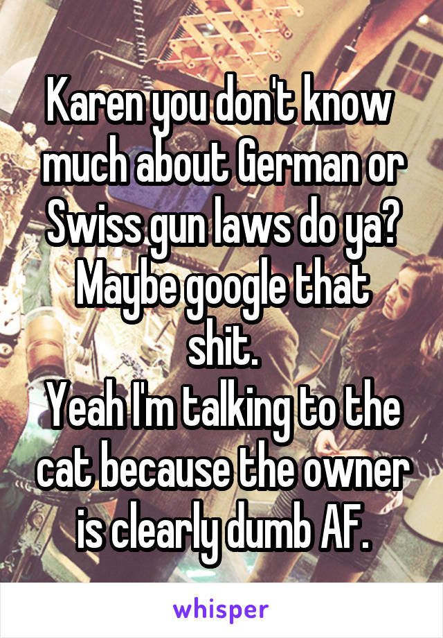 Karen you don't know  much about German or Swiss gun laws do ya?
Maybe google that shit.
Yeah I'm talking to the cat because the owner is clearly dumb AF.